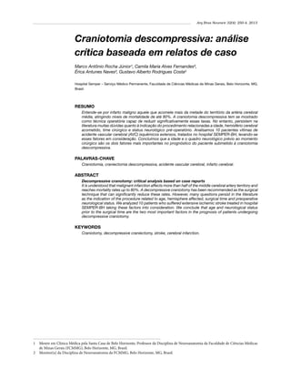 Arq Bras Neurocir 32(4): 250-4, 2013

Craniotomia descompressiva: análise
crítica baseada em relatos de caso
Marco Antônio Rocha Júnior¹, Camila Maria Alves Fernandes²,
Érica Antunes Naves², Gustavo Alberto Rodrigues Costa²
Hospital Semper – Serviço Médico Permanente, Faculdade de Ciências Médicas de Minas Gerais, Belo Horizonte, MG,
Brasil.

RESUMO
Entende-se por infarto maligno aquele que acomete mais da metade do território da artéria cerebral
média, atingindo níveis de mortalidade de até 80%. A craniotomia descompressiva tem se mostrado
como técnica operatória capaz de reduzir significativamente essas taxas. No entanto, persistem na
literatura muitas dúvidas quanto à indicação do procedimento relacionadas a idade, hemisfério cerebral
acometido, time cirúrgico e status neurológico pré-operatório. Analisamos 10 pacientes vítimas de
acidente vascular cerebral (AVC) isquêmicos extensos, tratados no hospital SEMPER-BH, levando-se
esses fatores em consideração. Concluímos que a idade e o quadro neurológico prévio ao momento
cirúrgico são os dois fatores mais importantes no prognóstico do paciente submetido à craniotomia
descompressiva.

PALAVRAS-CHAVE
Craniotomia, craniectomia descompressiva, acidente vascular cerebral, infarto cerebral.

ABSTRACT
Decompressive cranotomy: critical analysis based on case reports
It is understood that malignant infarction affects more than half of the middle cerebral artery territory and
reaches mortality rates up to 80%. A decompressive craniotomy has been recommended as the surgical
technique that can significantly reduce these rates. However, many questions persist in the literature
as the indication of the procedure related to age, hemisphere affected, surgical time and preoperative
neurological status. We analyzed 10 patients who suffered extensive ischemic stroke treated in hospital
SEMPER-BH taking these factors into consideration. We conclude that age and neurological status
prior to the surgical time are the two most important factors in the prognosis of patients undergoing
decompressive craniotomy.

KEYWORDS
Craniotomy, decompressive craniectomy, stroke, cerebral infarction.

1 	 Mestre em Clínica Médica pela Santa Casa de Belo Horizonte, Professor da Disciplina de Neuroanatomia da Faculdade de Ciências Médicas
de Minas Gerais (FCMMG), Belo Horizonte, MG, Brasil.
2 	 Monitor(a) da Disciplina de Neuroanatomia da FCMMG, Belo Horizonte, MG, Brasil.

 