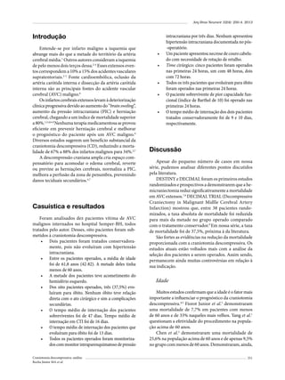 Arq Bras Neurocir 32(4): 250-4, 2013

Introdução
Entende-se por infarto maligno a isquemia que
abrange mais do que a metade do território da artéria
cerebral média.1 Outros autores consideram a isquemia
de pelo menos dois terços dessa.2-4 Esses extensos eventos correspondem a 10% a 15% dos acidentes vasculares
supratentoriais.2-5 Fonte cardioembólica, oclusão da
artéria carótida interna e dissecção da artéria carótida
interna são as principais fontes do acidente vascular
cerebral (AVC) maligno.6
Os infartos cerebrais extensos levam à deteriorização
clínica progressiva devido ao aumento do “brain sweling”,
aumento da pressão intracraniana (PIC) e herniação
cerebral, chegando a um índice de mortalidade superior
a 80%.1,2,4,6-8 Nenhuma terapia medicamentosa se provou
eficiente em prevenir herniação cerebral e melhorar
o prognóstico do paciente após um AVC maligno.9
Diversos estudos sugerem um benefício substancial da
craniotomia descompressiva (CD), reduzindo a mortalidade de 67% a 88% dos infartos malignos para 34%.2,7
A descompressão craniana ampla cria espaço compensatório para acomodar o edema cerebral, reverte
ou previne as herniações cerebrais, normaliza a PIC,
melhora a perfusão da zona de penumbra, prevenindo
danos teciduais secundários.4,7

Casuística e resultados
Foram analisados dez pacientes vítima de AVC
malignos internados no hospital Semper-BH, todos
tratados pelo autor. Desses, oito pacientes foram submetidos à craniotomia descompressiva.
•	 Dois pacientes foram tratados conservadoramente, pois não evoluíram com hipertensão
intracraniana.
•	 Entre os pacientes operados, a média de idade
foi de 61,8 anos (42-82). A metade deles tinha
menos de 60 anos.
•	 A metade dos pacientes teve acometimento do
hemisfério esquerdo.
•	 Dos oito pacientes operados, três (37,5%) evoluíram para óbito. Nenhum óbito teve relação
direta com o ato cirúrgico e sim a complicações
secundárias.
•	 O tempo médio de internação dos pacientes
sobreviventes foi de 47 dias. Tempo médio de
internação em CTI foi de 16 dias.
•	 O tempo médio de internação dos pacientes que
evoluíram para óbito foi de 13 dias.
•	 Todos os pacientes operados foram monitorizados com monitor intraparenquimatoso de pressão
Craniotomia descompressiva: análise
Rocha Júnior MA et al.

•	
•	
•	
•	
•	

intracraniana por três dias. Nenhum apresentou
hipertensão intracraniana documentada no pós-operatório.
Um paciente apresentou necrose de couro cabeludo com necessidade de rotação de retalho.
Time cirúrgico: cinco pacientes foram operados
nas primeiras 24 horas, um com 48 horas, dois
com 72 horas.
Todos os três pacientes que evoluíram para óbito
foram operados nas primeiras 24 horas.
O paciente sobrevivente de pior capacidade funcional (índice de Barthel de 10) foi operado nas
primeiras 24 horas.
O tempo médio de internação dos dois pacientes
tratados conservadoramente foi de 9 e 10 dias,
respectivamente.

Discussão
Apesar do pequeno número de casos em nossa
série, pudemos analisar diferentes pontos discutidos
pela literatura.
DESTINY e DECIMAL foram os primeiros estudos
randomizados e prospectivos a demonstrarem que a hemicraniectomia reduz significativamente a mortalidade
em AVC extensos.7,9 DECIMAL TRIAL (Decompressive
Craniectomy in Malignant Midlle Cerebral Artery
Infarction) mostrou que, entre 38 pacientes randomizados, a taxa absoluta de mortalidade foi reduzida
para mais da metade no grupo operado comparado
com o tratamento conservador.9 Em nossa série, a taxa
de mortalidade foi de 37,5%, próxima à da literatura.
São fortes as evidências na redução da mortalidade
proporcionada com a craniotomia descompressiva. Os
estudos atuais estão voltados mais com a análise da
seleção dos pacientes a serem operados. Assim sendo,
permanecem ainda muitas controvérsias em relação à
sua indicação.

Idade
Muitos estudos confirmam que a idade é o fator mais
importante a influenciar o prognóstico da craniotomia
descompressiva.4,5 Fiorot Junior et al.5 demonstraram
uma mortalidade de 7,7% em pacientes com menos
de 60 anos e de 33% naqueles mais velhos. Yang et al.1
questionam a efetividade do procedimento na população acima de 60 anos.
Chen et al.2 demonstraram uma mortalidade de
25,6% na população acima de 60 anos e de apenas 9,5%
no grupo com menos de 60 anos. Demonstraram, ainda,
251

 