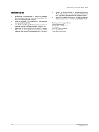 Arq Bras Neurocir 32(4): 255-8, 2013

Referências
1.	

2.	
3.	
4.	

258

Alcantara MP, Lazarini PR, Veiga JC, Barboza ES, Lancellotti
CL. Cerebellopontine angle cavernous hemangioma. Rev
Bras Otorrinolaringol. 2006;72(6):850.
Silva FM, Andrade FB, Figueiredo PJ. Hemangioma.
Unimep. 2000;12(1/2):57-9.
Luis MT, Rosa JS, Tâmega IE. Hemangioma cavernoso em
pediatria. Rev Fac Ciênc Méd Sorocaba. 2004;6(1):34-7.
Marambaia PP, Santos OM, Gomes AM, Melo TF, Francisco
TR, Araújo AH. Hemangioma cavernoso de seio maxilar.
Relato de caso. Arq Int Otorrinolaringol. 2007;11(4):485-7.

5.	

6.	

Pedreira AV, Silva CI, Freitas FJ, Barbosa VA, Machado
MA Jr. [Intramedullary cavernous angioma of the spinal
cord: case report]. Arq Neuropsiquiatr. 2004;62(2A):360-2.
Gordon CR, Crockard HA, Symon L. Surgical management
of spinal cord cavernoma. Br J Neurosurg. 1995;9(4):459-64.

Endereço para correspondência
Eduardo Queirós Miranda
Rua do Bordalo, quadra 58, lote 5
Privê Atlântico
74343-110 – Goiânia, GO, Brasil
Telefone: (62) 8286-9000
E-mail: eqm81@yahoo.com.br

Hemangioma cavernoso
Miranda EQ et al.

 