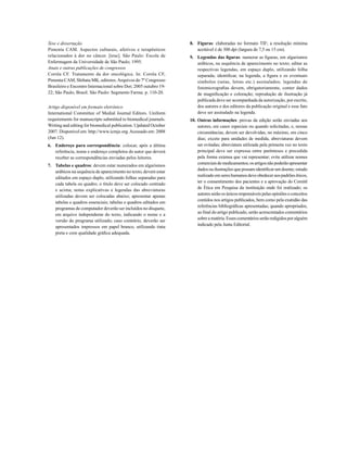 Tese e dissertação
Pimenta CAM. Aspectos culturais, afetivos e terapêuticos
relacionados à dor no câncer. [tese]. São Paulo: Escola de
Enfermagem da Universidade de São Paulo; 1995.
Anais e outras publicações de congressos
Corrêa CF. Tratamento da dor oncológica. In: Corrêa CF,
Pimenta CAM, Shibata MK, editores. Arquivos do 7º Congresso
Brasileiro e Encontro Internacional sobre Dor; 2005 outubro 1922; São Paulo, Brasil. São Paulo: Segmento Farma. p. 110-20.
Artigo disponível em formato eletrônico
International Committee of Medial Journal Editors. Uniform
requirements for manuscripts submitted to biomedical journals.
Writing and editing for biomedical publication. Updated October
2007. Disponível em: http://www.icmje.org. Acessado em: 2008
(Jun 12).
6.		 Endereço para correspondência: colocar, após a última
referência, nome e endereço completos do autor que deverá
receber as correspondências enviadas pelos leitores.
7.		 Tabelas e quadros: devem estar numerados em algarismos
arábicos na sequência de aparecimento no texto; devem estar
editados em espaço duplo, utilizando folhas separadas para
cada tabela ou quadro; o título deve ser colocado centrado
e acima; notas explicativas e legendas das abreviaturas
utilizadas devem ser colocadas abaixo; apresentar apenas
tabelas e quadros essenciais; tabelas e quadros editados em
programas de computador deverão ser incluídos no disquete,
em arquivo independente do texto, indicando o nome e a
versão do programa utilizado; caso contrário, deverão ser
apresentados impressos em papel branco, utilizando tinta
preta e com qualidade gráfica adequada.

8.		 Figuras: elaboradas no formato TIF; a resolução mínima
aceitável é de 300 dpi (largura de 7,5 ou 15 cm).
9.		 Legendas das figuras: numerar as figuras, em algarismos
arábicos, na sequência de aparecimento no texto; editar as
respectivas legendas, em espaço duplo, utilizando folha
separada; identificar, na legenda, a figura e os eventuais
símbolos (setas, letras etc.) assinalados; legendas de
fotomicrografias devem, obrigatoriamente, conter dados
de magnificação e coloração; reprodução de ilustração já
publicada deve ser acompanhada da autorização, por escrito,
dos autores e dos editores da publicação original e esse fato
deve ser assinalado na legenda.
10.	Outras informações: provas da edição serão enviadas aos
autores, em casos especiais ou quando solicitadas, e, nessas
circunstâncias, devem ser devolvidas, no máximo, em cinco
dias; exceto para unidades de medida, abreviaturas devem
ser evitadas; abreviatura utilizada pela primeira vez no texto
principal deve ser expressa entre parênteses e precedida
pela forma extensa que vai representar; evite utilizar nomes
comerciais de medicamentos; os artigos não poderão apresentar
dados ou ilustrações que possam identificar um doente; estudo
realizado em seres humanos deve obedecer aos padrões éticos,
ter o consentimento dos pacientes e a aprovação do Comitê
de Ética em Pesquisa da instituição onde foi realizado; os
autores serão os únicos responsáveis pelas opiniões e conceitos
contidos nos artigos publicados, bem como pela exatidão das
referências bibliográficas apresentadas; quando apropriados,
ao final do artigo publicado, serão acrescentados comentários
sobre a matéria. Esses comentários serão redigidos por alguém
indicado pela Junta Editorial.

 