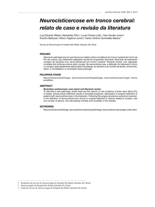 Arq Bras Neurocir 32(4): 262-4, 2013

Neurocisticercose em tronco cerebral:
relato de caso e revisão da literatura
Luiz Eduardo Ribeiro Wanderley Filho¹, Lucas Chaves Lelis¹, Caio Sander Junior¹,
Everton Barbosa², Wilson Faglione Junior², Carlos Antônio Guimarães Bastos3
Serviço de Neurocirurgia do Hospital São Rafael, Salvador, BA, Brasil.

RESUMO
Descrever patologia rara em que há poucos relatos sobre a incidência em tronco cerebral (em torno de
8% dos casos), cujo tratamento adequado resulta em prognóstico favorável. Descrição de tratamento
cirúrgico de paciente com neurocisticercose em tronco cerebral. Paciente evoluiu com regressão
completa dos sintomas prévios após cirurgia. Na neurocisticercose, a definição do tratamento clínico
ou cirúrgico está diretamente relacionada à localização, ao tamanho e ao número de lesões, diminuindo,
assim, a mortalidade e a morbidade nessa patologia.

PALAVRAS-CHAVE
Neurocisticercose/etiologia, neurocisticercose/fisiopatologia, neurocisticercose/cirurgia, tronco
encefálico.

ABSTRACT
Brainstem cysticercosis: case report and literature review
To describe a rare pathology, where there are few reports on the incidence of brain stem (about 8%
of cases), whose proper treatment results in favorable prognosis. Description of surgical treatment of
patients with neurocysticercosis in the brainstem. Following the surgery all previous symptoms resolved.
In the definition of neurocysticercosis clinical or surgical treatment is directly related to location, size
and number of lesions, thus decreasing mortality and morbidity in this disease.

KEYWORDS
Neurocysticercosis/etiology, neurocysticercosis/physiopathology, neurocysticercosis/surgery, brain stem.

1 	 Residentes do Serviço de Neurocirurgia do Hospital São Rafael, Salvador, BA, Brasil.
2 	 Neurocirurgião do Hospital São Rafael, Salvador, BA, Brasil.
3 	 Chefe do Serviço de Neurocirurgia do Hospital São Rafael, Salvador, BA, Brasil.

 