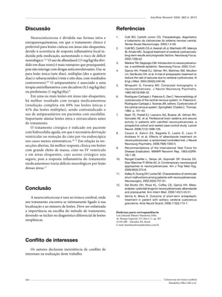Arq Bras Neurocir 32(4): 262-4, 2013

Discussão

Referências

Neurocisticercose é dividida nas formas intra e
extraparenquimatosa, em que o tratamento clínico é
preferível para lesões císticas em áreas não eloquentes,
devido à ocorrência de resposta inflamatória local induzida pela medicação, aumentando o risco de déficit
neurológico.1,4,5 O uso de albendazol (15 mg/kg/dia dividido em duas vezes) é mais vantajoso que praziquantel,
pois não interage com drogas anticonvulsivantes. Usa-se
para lesão única (sete dias), múltiplas (dez a quatorze
dias) e subaracnóidea (vinte e oito dias, com resultados
controversos).8,9 O antiparasitário é associado a uma
terapia antiinflamatória com decadron (0,1 mg/kg/dia)
ou prednisona (1 mg/kg/dia).8
Em uma ou mais lesões em áreas não eloquentes,
há melhor resultado com terapia medicamentosa
(resolução completa em 69% nas lesões únicas e
41% das lesões múltiplas), sendo contraindicado o
uso de antiparasitários em pacientes com encefalite.
Importante afastar lesões intra e extraoculares antes
do tratamento.
O tratamento cirúrgico é indicado em paciente
com hidrocefalia aguda, em que é necessária derivação
ventricular ou remoção do cisto por via endoscópica
nos casos menos sintomáticos.10-12 Em relação às ressecções abertas, há melhor resposta clínica em lesões
com grande efeito de massa, cisto no IV ventrículo
e em áreas eloquentes, cujo acesso cirúrgico seja
seguro, pois a resposta inflamatória do tratamento
medicamentoso traria déficits neurológicos por lesão
dessas áreas.13

1.	

2.	

3.	
4.	

5.	

6.	

7.	

8.	

9.	

10.	

11.	

Conclusão
A neurocisticercose é rara no tronco cerebral, onde
seu tratamento encontra-se intimamente ligado à sua
localização e ao número de lesões. Deve ser enfatizada
a importância na escolha do método de tratamento,
devendo-se incluir no diagnóstico diferencial de lesões
neoplásicas.

12.	

13.	

Colli BO, Carlotti Junior CG. Fisiopatologia, diagnóstico
e tratamento da cisticercose do sistema nervoso central.
Temas Atuais Neurocirurgia. 2003;1:4-28.
Colli BO, Carlotti CG Jr, Assirati JA Jr, Machado HR, Valença
M, Amato MC. Surgical treatment of cerebral cysticercosis:
long-term results and prognostic factors. Neurosurg Focus.
2002;12(6):e3.
Medina TM, Degiorgio CM. Introduction to neurocysticercosis: a worldwide epidemic. Neurosurg Focus. 2002,12:e1.
Garcia HH, Pretell EJ, Gilman RH, Martinez SM, Moulton
LH, Del Brutto OH, et al. A trial of antiparasitic treatment to
reduce the rate of seizures due to cerebral cysticercosis. N
Engl J Med. 2004;350(3):249-58.
Minguetti G, Ferreira MV. Computed tomography in
neurocysticercosis. J Neurol Neurosurg Psychiatry.
1983;46(10):936-42.
Rodriguez-Carbajal J. Palacios E, Zee C. Neuroradiology of
cysticercosis of the central nervous system. In: Palacios E,
Rodriguez-Carbajal J, Taveras JM, editors. Cysticercosis of
the central nervous system. Springfield: Charles C. Thomas;
1983. p. 101-43.
Nash TE, Pretell EJ, Lescano AG, Bustos JA, Gilman RH,
Gonzalez AE, et al. Perilesional brain oedema and seizure
activity in patients with calcified neurocysticercosis: a
prospective cohort and nested case-control study. Lancet
Neurol. 2008;7(12):1099-105.
Carpio A, Kelvin EA, Bagiella E, Leslie D, Leon P,
Andrews H, et al. Effects of albendazole treatment on
neurocysticercosis: a randomised controlled trial. J Neurol
Neurosurg Psychiatry. 2008;79(9):1050-5.
Recommendations of the International Task Force for
Disease Eradication. MMWR Recomm Rep. 1993;42(RR16):1-38.
Rangel-Castilla L, Serpa JA, Gopinath SP, Graviss EA,
Diaz-Marchan P, White AC Jr. Contemporary neurosurgical
approaches to neurocysticercosis. Am J Trop Med Hyg.
2009;80(3):373-8.
Kelley R, Duong DH, Locke GE. Characteristics of ventricular
shunt malfunctions among patients with neurocysticercosis.
Neurosurgery. 2002;50(4):757-61.
Del Brutto OH, Roos KL, Coffey CS, García HH. Metaanalysis: cysticidal drugs for neurocysticercosis: albendazole
and praziquantel. Ann Intern Med. 2006;145(1):43-51.
Verma A, Misra S. Outcome of short-term antiepileptic
treatment in patient with solitary cerebral cysticercus
granuloma. Acta Neurol Scand. 2006;113(3):174-7.

Endereço para correspondência
Luiz Eduardo Ribeiro Wanderley Filho
Av. Bosque Imperial, 313, bloco 11, ap. 203
41250-480 – Salvador, BA, Brasil
E-mail: luizeduardowand@yahoo.com.br

Conflito de interesses
Os autores declaram inexistência de conflito de
interesses na realização deste trabalho.

264

Cisticercose em tronco cerebral
Wanderley Filho LER et al.

 