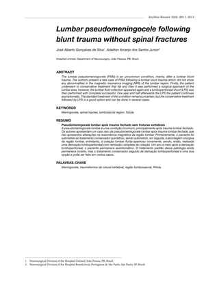 Arq Bras Neurocir 32(4): 265-7, 2013

Lumbar pseudomeningocele following
blunt trauma without spinal fractures
José Alberto Gonçalves da Silva1, Adailton Arcanjo dos Santos Junior2
Hospital Unimed, Department of Neurosurgery, João Pessoa, PB, Brazil.

ABSTRACT
The lumbar pseudomeningocele (PSM) is an uncommon condition, mainly, after a lumbar blunt
trauma. The authors present a rare case of PSM following a lumbar blunt trauma which did not show
any abnormalities in the magnetic resonance imaging (MRI) of the lumbar region. Firstly, the patient
underwent to conservative treatment that fail and then it was performed a surgical approach of the
lumbar area, however, the lumbar fluid collection appeared again and a lumboperitoneal shunt (LPS) was
then performed with complete successful. One year and half afterwards the LPS the patient continues
asymptomatic. The standard treatment of this condition remains uncertain, but the conservative treatment
followed by LPS is a good option and can be done in several cases.

KEYWORDS
Meningocele, spinal injuries, lumbosacral region, fistula.

RESUMO
Pseudomeningocele lombar após trauma fechado sem fraturas vertebrais
A pseudomeningocele lombar é uma condição incomum, principalmente após trauma lombar fechado.
Os autores apresentam um caso raro de pseudomeningocele lombar após trauma lombar fechado que
não apresentou alterações na ressonância magnética da região lombar. Primeiramente, o paciente foi
submetido ao tratamento conservador que falhou, sendo submetido, em seguida, à abordagem cirúrgica
da região lombar, entretanto, a coleção lombar fluida apareceu novamente, sendo, então, realizada
uma derivação lomboperitoneal com remissão completa da coleção. Um ano e meio após a derivação
lomboperitoneal, o paciente permanece assintomático. O tratamento padrão dessa patologia ainda
permanece incerto, mas o tratamento conservador seguido de derivação lomboperitoneal é uma boa
opção e pode ser feito em certos casos.

PALAVRAS-CHAVE
Meningocele, traumatismos da coluna vertebral, região lombossacral, fístula.

1	 Neurosurgical Division of the Hospital Unimed, João Pessoa, PB, Brazil.
2	 Neurosurgical Division of the Hospital Beneficência Portuguesa de São Paulo, São Paulo, SP, Brazil.

 