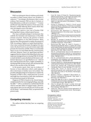 Arq Bras Neurocir 32(4): 265-7, 2013

Discussion

References

PSM is an infrequent clinical condition particularly
secondary to blunt trauma whose true incidence is
unknown.1-10 According to the literature, there is some
evidence that traumatic PSM are due to fractures or
bony dislocations, or still, nerve root injury.2,11,12 Couture
and Branch10 described the existence of rare cases in the
literature of PSM following blunt trauma which they
were not related to nerve root injury.
This study reports a rare case of lumbar PSM
following blunt trauma, without spinal fracture.
The exact pathophysiological mechanisms that
underlie the formation and maintenance of the PSM
remains uncertain. However, the presence of dural
breach is obligatory to the PSM formation. Many
theories have been presented to explain the genesis of
PSM. According to Teplick et al. apud Hawk and Kim,5
when intact arachnoid herniates throughout the dura
mater, the dural breach occurs and remains open what
promote the formation of PSM. When an arachnoidal
injury occurs, it is more likely that the communication
will close. However, Tsuji et al. apud Hawk and Kim,5
suggested that the volume of the leaked fluid is the most
important etiological factor to develop PSM. If CSF leak
is small, the fluid is easier absorbed and the lesion is selflimited. McLennan et al. apud Barberá et al.,13 referred
that small dural breaches have a higher probability in
developing PSM, because its ball-valve mechanism that
allows a one-way flow of the CSF fistula.
In the present report, there was no evidence of
fracture or bony dislocation which could explain a
direct dural injury or lumbar nerve root avulsion. The
possible pathophysiological mechanisms to explain the
formation of PSM is that a small dural tear occurred
and might have functioned as a ball-valve mechanism,
as mentioned previously by McLennan.
Diagnosis of PSM is based on the clinical features
complemented by the neuroimaging findings, especially
the MRI.14,15 LPS is considered as a method that should
only be used after failure of surgical repair.5 However,
some reports show success with the use of LPS in cases
of CSF fistula2,16 and traumatic PSM,3 as reported at this
present study.

1.	

Competing interests
The authors declare that they have no competing
interests.

Lumbar pseudomeningocele following blunt trauma
Silva JAG, Santos Junior AA

2.	

3.	

4.	

5.	

6.	

7.	

8.	

9.	

10.	
11.	
12.	

13.	

14.	

15.	

16.	

Cook DA, Heiner JP, Breed AL. Pseudomeningocele
following spinal fracture. A case report and review of the
literature. Clin Orthop Relat Res. 1989;(247):74-9.
Barnett HG, Connolly ES. Lumbosacral nerve root avulsion:
report of a case and review of the literature. J Trauma.
1975;15(6):532-5.
Kitchen N, Bradford R, Platts A. Occult spinal
pseudomeningocele following a trivial injury successfully
treated with a lumboperitoneal shunt: a case report. Surg
Neurol. 1992;38(1):46-9.
S c h u m a c h e r H W, Wa s s m a n n H , P o d l i n s k i C .
Pseudomeningocele of the lumbar spine. Surg Neurol.
1988;29(1):77-8.
Hawk MW, Kim KD. Review of spinal pseudomeningoceles
and cerebrospinal fluid fistulas. Neurosurg Focus.
2000;9(1):e5.
McCallum JE, Tenicela R, Jannetta PJ. Closed external
drainage of cerebrospinal fluid in treatment of postoperative
csf fistulae. Surg Forum. 1973;24:465-7.
McCormack BM, Taylor SL, Heath S, Scanlon J.
Pseudomeningocele/CSF fistula in a patient with lumbar
spinal implants treated with epidural blood patch and a brief
course of closed subarachnoid drainage. A case report.
Spine (Phila Pa 1976). 1996;21(19):2273-6.
Aoki N. Lumboperitoneal shunt for the treatment of
postoperative persistent collection of subcutaneous
cerebrospinal fluid (pseudomeningocoele). Acta Neurochir
(Wien). 1989;98(1-2):32-4.
Aoki N. Lumboperitoneal shunt: clinical applications,
complications, and comparison with ventriculoperitoneal
shunt. Neurosurgery. 1990;26(6):998-1003.
Couture D, Branch CL Jr. Spinal pseudomeningoceles and
cerebrospinal fluid fistulas. Neurosurg Focus. 2003;15(6):E6.
Carlson DH, Hoffman HB. Lumbosacral traumatic
meningocele. Report of a case. Neurology. 1971;21(2):174-6.
H a d l e y M N , C a r t e r L P. S a c r a l f r a c t u r e w i t h
pseudomeningocele and cerebrospinal fluid fistula:
case report and review of the literature. Neurosurgery.
1985;16(6):843-6.
Barberá J, Broseta J, Argüelles F, Barcia-Salorio JL.
Traumatic lumbosacral meningocele. Case report. J
Neurosurg. 1977;46(4):536-41.
Freedy RM, Miller KD Jr, Eick JJ, Granke DS. Traumatic
lumbosacral nerve root avulsion: evaluation by MR imaging.
J Comput Assist Tomogr. 1989;13(6):1052-7.
Hans FJ, Reinges MH, Krings T. Lumbar nerve root
avulsion following trauma: balanced fast field-echo MRI.
Neuroradiology. 2004;46(2):144-7.
James HE, Tibbs PA. Diverse clinical applications of
percutaneous lumboperitoneal shunts. Neurosurgery.
1981;8(1):39-42.

Correspondence address
José Alberto Gonçalves da Silva
Av. Minas Gerais, 1150
58030-092 – João Pessoa, PB, Brazil
E-mail: jags1803@hotmail.com
Adailton Arcanjo dos Santos Júnior
Rua Martiniano de Carvalho, 880, ap. 62
01321-000 – São Paulo, SP, Brazil
Telefone: (055 11) 96549-3575
E-mail: adailtonarcanjo@yahoo.com.br

267

 