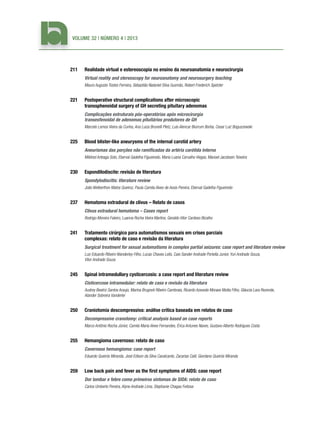 Volume 32 | Número 4 | 2013

211	

Realidade virtual e estereoscopia no ensino da neuroanatomia e neurocirurgia

	

Virtual reality and stereoscopy for neuroanatomy and neurosurgery teaching
Mauro Augusto Tostes Ferreira, Sebastião Nataniel Silva Gusmão, Robert Frederich Spetzler

221	

Postoperative structural complications after microscopic
transsphenoidal surgery of GH secreting pituitary adenomas

	

Complicações estruturais pós-operatórias após microcirurgia
transesfenoidal de adenomas pituitários produtores de GH
Marcelo Lemos Vieira da Cunha, Ana Luiza Brunelli Pletz, Luis Alencar Biurrum Borba, Cesar Luiz Boguszewski

225	

Blood blister-like aneurysms of the internal carotid artery

	

Aneurismas das porções não ramificadas da artéria carótida interna
Mildred Arteaga Soto, Eberval Gadelha Figueiredo, Maria Luana Carvalho Viegas, Manoel Jacobsen Teixeira

230	

Espondilodiscite: revisão de literatura

	

Spondylodiscitis: literature review
João Welberthon Matos Queiroz, Paula Camila Alves de Assis Pereira, Eberval Gadelha Figueiredo

237	

Hematoma extradural de clivus – Relato de casos

	

Clivus extradural hematoma – Cases report
Rodrigo Moreira Faleiro, Luanna Rocha Vieira Martins, Geraldo Vítor Cardoso Bicalho

241	

Tratamento cirúrgico para automatismos sexuais em crises parciais
complexas: relato de caso e revisão da literatura

	

Surgical treatment for sexual automatisms in complex partial seizures: case report and literature review
Luiz Eduardo Ribeiro Wanderley Filho, Lucas Chaves Lelis, Caio Sander Andrade Portella Junior, Yuri Andrade Souza,
Vitor Andrade Souza

245	

Spinal intramedullary cysticercosis: a case report and literature review

	

Cisticercose intramedular: relato de caso e revisão da literatura
Audrey Beatriz Santos Araujo, Marina Brugnoli Ribeiro Cambraia, Ricardo Azevedo Moraes Motta Filho, Gláucia Lara Rezende,
Alander Sobreira Vanderlei

250	

Craniotomia descompressiva: análise crítica baseada em relatos de caso

	

Decompressive cranotomy: critical analysis based on case reports
Marco Antônio Rocha Júnior, Camila Maria Alves Fernandes, Érica Antunes Naves, Gustavo Alberto Rodrigues Costa

255	

Hemangioma cavernoso: relato de caso

	

Cavernous hemangioma: case report
Eduardo Queirós Miranda, José Edison da Silva Cavalcante, Zacarias Calil, Giordano Queirós Miranda

259	

Low back pain and fever as the first symptoms of AIDS: case report

	

Dor lombar e febre como primeiros sintomas de SIDA: relato de caso
Carlos Umberto Pereira, Alyne Andrade Lima, Stephanie Chagas Feitosa

 