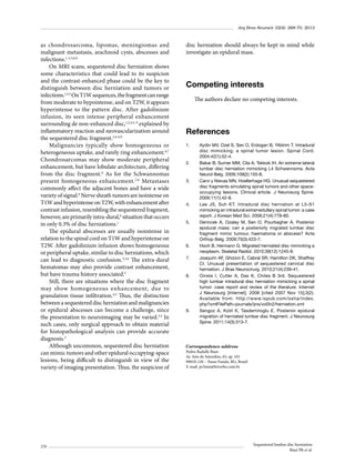 Arq Bras Neurocir 32(4): 268-70, 2013

as chondrosarcoma, lipomas, meningiomas and
malignant metastasis, arachnoid cysts, abscesses and
infections.1-3,5,8,9
On MRI scans, sequestered disc herniation shows
some characteristics that could lead to its suspicion
and the contrast-enhanced phase could be the key to
distinguish between disc herniation and tumors or
infections.1,2,5 On T1W sequences, the fragment can range
from moderate to hypointense, and on T2W, it appears
hyperintense to the pattern disc. After gadolinium
infusion, its seen intense peripheral enhancement
surrounding de non-enhanced disc,1,2,4,5, 9 explained by
inflammatory reaction and neovascularization around
the sequestered disc fragment.2,4-6,9
Malignancies typically show homogeneous or
heterogeneous uptake, and rarely ring enhancement.6,7
Chondrosarcomas may show moderate peripheral
enhancement, but have lobulate architecture, differing
from the disc fragment.6 As for the Schwannomas
present homogeneous enhancement. 2,6 Metastases
commonly affect the adjacent bones and have a wide
variety of signal.6 Nerve sheath tumors are isointense on
T1W and hyperintense on T2W, with enhancement after
contrast infusion, resembling the sequestered fragment,
however, are primarily intra-dural,6 situation that occurs
in only 0.3% of disc herniations.1
The epidural abscesses are usually isointense in
relation to the spinal cord on T1W and hyperintense on
T2W. After gadolinium infusion shows homogeneous
or peripheral uptake, similar to disc herniations, which
can lead to diagnostic confusion.3,5,6 The extra-dural
hematomas may also provide contrast enhancement,
but have trauma history associated.5
Still, there are situations where the disc fragment
may show homogeneous enhancement, due to
granulation tissue infiltration.4,5 Thus, the distinction
between a sequestered disc herniation and malignancies
or epidural abscesses can become a challenge, since
the presentation to neuroimaging may be varied.3,5 In
such cases, only surgical approach to obtain material
for histopathological analysis can provide accurate
diagnosis.3
Although uncommon, sequestered disc herniation
can mimic tumors and other epidural occupying-space
lesions, being difficult to distinguish in view of the
variety of imaging presentation. Thus, the suspicion of

270

disc herniation should always be kept in mind while
investigate an epidural mass.

Competing interests
The authors declare no competing interests.

References
1.	

2.	

3.	

4.	

5.	

6.	
7.	

8.	

9.	

Aydin MV, Ozel S, Sen O, Erdogan B, Yildirim T. Intradural
disc mimicking: a spinal tumor lesion. Spinal Cord.
2004;42(1):52-4.
Bakar B, Sumer MM, Cila A, Tekkok IH. An extreme lateral
lumbar disc herniation mimicking L4 Schwannoma. Acta
Neurol Belg. 2009;109(2):155-8.
Carvi y Nievas MN, Hoellerhage HG. Unusual sequestered
disc fragments simulating spinal tumors and other spaceoccupying lesions. Clinical article. J Neurosurg Spine.
2009;11(1):42-8.
Lee JS, Suh KT. Intradural disc herniation at L5-S1
mimicking an intradural extramedullary spinal tumor: a case
report. J Korean Med Sci. 2006;21(4):778-80.
Derincek A, Ozalay M, Sen O, Pourbagher A. Posterior
epidural mass: can a posteriorly migrated lumbar disc
fragment mimic tumour, haematoma or abscess? Acta
Orthop Belg. 2009;75(3):423-7.
Hoch B, Hermann G. Migrated herniated disc mimicking a
neoplasm. Skeletal Radiol. 2010;39(12):1245-9.
Joaquim AF, Ghizoni E, Cabral SR, Hamilton DK, Shaffrey
CI. Unusual presentation of sequestered cervical disc
herniation. J Bras Neurocirurg. 2010;21(4):239-41.
Omeis I, Cutler A,  Das K,  Chiles B 3rd. Sequestered
high lumbar intradural disc herniation mimicking a spinal
tumor: case report and review of the literature. Internet
J Neurosurg [Internet]. 2006 [cited 2007 Nov 15];3(2).
Available from: http://www.ispub.com/ostia/index.
php?xmlFilePath=journals/ijns/vol3n2/herniation.xml
Sengoz A, Kotil K, Tasdemiroglu E. Posterior epidural
migration of herniated lumbar disc fragment. J Neurosurg
Spine. 2011;14(3):313-7.

Correspondence address
Pedro Radalle Biasi
Av. Sete de Setembro, 65, ap. 101
99010-120 – Passo Fundo, RG, Brazil
E-mail: pr.biasi@brturbo.com.br

Sequestered lumbar disc herniation
Biasi PR et al.

 