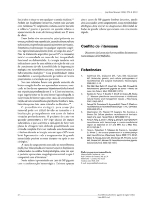 Arq Bras Neurocir 32(4): 271-4, 2013

fascículos e situar-se em qualquer camada tecidual.1,6
Podem ser localmente invasivos, porém não cursam
com metástase.³ O surgimento costuma ocorrer durante
a infância,4 porém o paciente em questão relatou o
aparecimento da lesão, de forma gradual, aos 27 anos
de idade.
Essas lesões são encontradas principalmente no
tronco, podendo ser superficiais, quando afetam pele ou
subcutâneo, ou profundas quando acometem as vísceras.
Entretanto, podem surgir em qualquer segmento corpóreo e apresentam crescimento lento ao longo dos anos.4,7
Não há tratamento específico para o NP e a ressecção
total é recomendada em casos de dor, incapacidade
funcional ou deformidade. A cirurgia também está
indicada em casos de uma súbita aceleração de sua taxa
de crescimento devido à possibilidade de degeneração
maligna em neurofibrossarcoma, neurossarcoma e
Schwannoma maligno. 3,5 Essa possibilidade torna
mandatório o acompanhamento periódico de lesões
preexistentes e orientação aos pacientes.
No caso relatado, houve um grande aumento da
lesão em região lombar em apenas duas semanas, associado ao fato de este apresentar hiperintensidade de sinal
nas sequências ponderadas em T1 e T2 no seu interior,
o que sugeria tratar-se de uma hemorragia subaguda. A
ocorrência de hemorragia como causa de crescimento
rápido de um neurofibroma plexiforme lombar é rara,
havendo apenas dois casos relatados na literatura.7,8
O procedimento cirúrgico para ressecção
tumoral pode ser difícil devido ao tamanho e à
localização, principalmente nos casos de lesões
situadas profundamente. O paciente do caso em
questão apresentava o NP logo abaixo do tecido
subcutâneo, o que acarretou a vantagem de haver um
plano de clivagem bem definido possibilitando sua
retirada completa. Deve ser realizada uma hemostasia
criteriosa durante a cirurgia, uma vez que o NP é uma
lesão hipervascularizada e sangramentos de grande
intensidade podem ocorrer durante ou após o ato
cirúrgico.7
A causa do sangramento associado ao neurofibroma
pode estar relacionada aos vasos ectásicos e displásicos
evidenciados na análise histopatológica, uma vez que
o paciente apresentava coagulograma normal, o que é
compatível com a literatura.7
Neste relato é apresentado um caso de NP gigante
com transformação hemorrágica. Existem apenas

274

cinco casos de NP gigante lombar descritos, sendo
dois associados com sangramento. Essa possibilidade
etiológica deve entrar no diagnóstico diferencial de
lesões de grande volume que cursam com crescimento
rápido.

Conflito de interesses
Os autores declaram não haver conflito de interesses
na realização deste trabalho.

Referências
1.	

2.	

3.	

4.	

5.	

6.	

7.	

8.	

Gottfried ON, Viskochil DH, Fults DW, Couldwell
WT. Molecular, genetic, and cellular pathogenesis of
neurofibromas and surgical implications. Neurosurgery.
2006;58(1):1-16.
Ritz GM, Bez Batti HT, Vigeti NC, Roça GB, Pintarelli G.
Neurofibroma plexiforme gigante de dorso – Relato de
caso. Arq Catarin Med. 2009;38(01):67-9.
Serletis D, Parkin P, Bouffet F, Shroff M, Drake JM, Rutka
JT. Massive plexiforme neurofibromas in childhood:
natural history and management issues. J Neurosurg.
2007;106(5):363-7.
Sehgal VN, Srivastava G, Aggarwal AK, Oberai R. Plexiform
neurofibromas in neurofibromatosis type 1. Int J Dermatol.
2009;48(9):971-4.
Washington EN, Placket TP, Gagliano RA, Kavolius J,
Person DA. Diffuse plexiform neurofibroma of the back:
report of a case. Hawaii Med J. 2010;69(8):191-3.
Feng Y, Yang Z, Chen T, Wang Q, Deng W. Giant plexiform
neurofibroma with hemorrhage in cranio-maxillofacial
region as depicted on CT and MRI. Eur J Med Res.
2010;15(2):84-7.
Yang L, Robertson T, Tollesson G, Francis L, Campbell
D, Winter C. An unusual presentation of a solitary benign
giant neurofibroma. J Neurosurg Spine. 2009;11(1):49-52.
Daher S, Sousa Junior ZA, Mendonça MI, Pimenta Junior
WE, Silveira SAR, Moraes FB. Neurofibroma lombar gigante.
Coluna/Columna. 2002;1(2):103-6.

Endereço para correspondência
Mayara Dalila Cardoso de Lima
Rua Ubaldino do Amaral, 360, ap. 28
80060-190 – Curitiba, PR, Brasil
Telefone: (41) 9928-2878
E-mail: mayaradalila@hotmail.com

Neurofibroma plexiforme gigante da região lombar
Lima MDC et al.

 