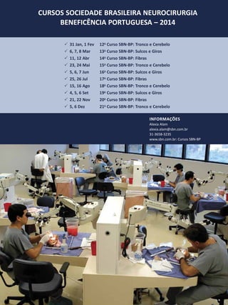 CURSOS SOCIEDADE BRASILEIRA NEUROCIRURGIA
BENEFICÊNCIA PORTUGUESA – 2014
33 31 Jan, 1 Fev	
33 6, 7, 8 Mar 	
33 11, 12 Abr 	
33 23, 24 Mai 	
33 5, 6, 7 Jun 	
33 25, 26 Jul 	
33 15, 16 Ago 	
33 4, 5, 6 Set 	
33 21, 22 Nov 	
33 5, 6 Dez 	

12o Curso SBN-BP: Tronco e Cerebelo
13o Curso SBN-BP: Sulcos e Giros
14o Curso SBN-BP: Fibras
15o Curso SBN-BP: Tronco e Cerebelo
16o Curso SBN-BP: Sulcos e Giros
17o Curso SBN-BP: Fibras
18o Curso SBN-BP: Tronco e Cerebelo
19o Curso SBN-BP: Sulcos e Giros
20o Curso SBN-BP: Fibras
21o Curso SBN-BP: Tronco e Cerebelo
Informações
Alexia Alam
alexia.alam@sbn.com.br
31-3658-3235
www.sbn.com.br: Cursos SBN-BP

 