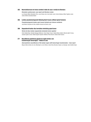 262	

Neurocisticercose em tronco cerebral: relato de caso e revisão da literatura

	

Brainstem cysticercosis: case report and literature review
Luiz Eduardo Ribeiro Wanderley Filho, Lucas Chaves Lelis, Caio Sander Junior, Everton Barbosa, Wilson Faglione Junior,
Carlos Antônio Guimarães Bastos

265	

Lumbar pseudomeningocele following blunt trauma without spinal fractures

	

Pseudomeningocele lombar após trauma fechado sem fraturas vertebrais
José Alberto Gonçalves da Silva, Adailton Arcanjo dos Santos Junior

268	

Sequestered lumbar disc herniation mimicking spinal tumor

	

Hérnia de disco lombar sequestrada simulando tumor espinhal
Pedro Radalle Biasi, Adroaldo Baseggio Mallmann, Paulo Sérgio Crusius, Cláudio Albano Seibert, Marcelo Ughini Crusius,
Cassiano Ughini Crusius, Rafael Augusto Espanhol, Matheus Pintos Brunet, Charles André Carazzo

271	

Neurofibroma plexiforme gigante da região lombar com
transformação hemorrágica – Relato de caso

	

Giant plexiform neurofibroma of the lumbar region with hemorrhagic transformation – Case report
Mayara Dalila Cardoso de Lima, Washington Luiz de Oliveira, Carlos Elizeu Barcelos, Sergio Luiz Sprengel, João Cândido Araújo

 