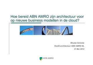 Hoe bereid ABN AMRO zijn architectuur voor
op nieuwe business modellen in de cloud?




                                         Wouter Schmitz
                         Hoofd architectuur ABN AMRO NL
                                            31 Mei 2012
 