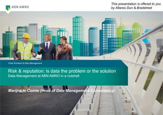 1
Risk & reputation: is data the problem or the solution
Data Management at ABN AMRO in a nutshell
Chief Architect & Data Management
Marijne le Comte (head of Data Management Consultancy)
This presentation is offered to you
by Altares Dun & Bradstreet
 
