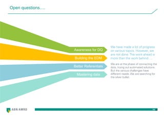 14
Open questions….
We have made a lot of progress
on various topics. However, we
are not done. The work ahead is
more than the work behind….
We are at the phase of connecting the
dots, trying out automated solutions.
But the various challenges have
different needs. We are searching for
the silver bullet.
Awareness for DQ
Building the EDM
Better Referentials
Mastering data
 