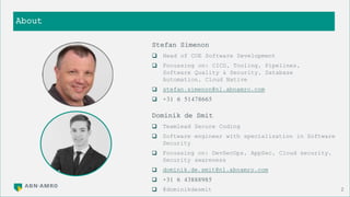 About
2
Stefan Simenon
 Head of COE Software Development
 Focussing on: CICD, Tooling, Pipelines,
Software Quality & Security, Database
Automation, Cloud Native
 stefan.simenon@nl.abnamro.com
 +31 6 51478665
Dominik de Smit
 Teamlead Secure Coding
 Software engineer with specialization in Software
Security
 Focussing on: DevSecOps, AppSec, Cloud security,
Security awareness
 dominik.de.smit@nl.abnamro.com
 +31 6 43888985
 @dominikdesmit
 