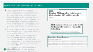 Open Source Software: Risks
8
 “Open source and third-party
components can help organizations
speed development and reduce cost,
but they can also increase risk
exposure when organizations do not
manage them effectively. Evaluating
and approving standard components
helps organizations streamline their
software supply chains, improve
quality, and reduce risk and cost.”
 By 2020, 50% to 80% of code in new
applications will come from external
third-party channels.”
 “By 2020, 50% of organizations will
have suffered damage caused by
failing to manage trust in their or
their partners', software development
life cycles — causing revenue loss of
more than 15%.”
 “31% suspect or have verified a
breach related to open source
components in the last 12 months
 