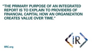 “THE PRIMARY PURPOSE OF AN INTEGRATED
REPORT IS TO EXPLAIN TO PROVIDERS OF
FINANCIAL CAPITAL HOW AN ORGANIZATION
CREATES VALUE OVER TIME.”
IIRC.org
 