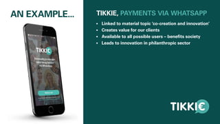 AN EXAMPLE... TIKKIE, PAYMENTS VIA WHATSAPP
•	 Linked to material topic ‘co-creation and innovation’
•	 Creates value for our clients
•	 Available to all possible users – benefits society
•	 Leads to innovation in philanthropic sector
 