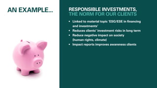 RESPONSIBLE INVESTMENTS,
THE NORM FOR OUR CLIENTS
•	 Linked to material topic ‘ESG/ESE in financing
and investments’
•	 Reduces clients’ investment risks in long term
•	 Reduce negative impact on society
(human rights, climate)
•	 Impact reports improves awareness clients
AN EXAMPLE...
 