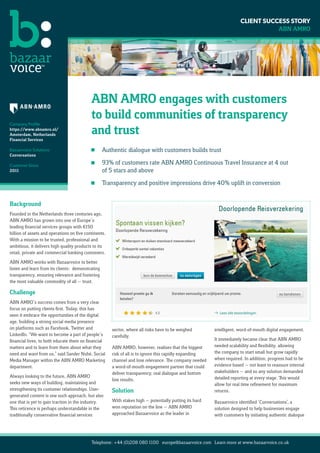 CLIENT SUCCESS STORY
                                                                                                                                     ABN AMRO




                                                        Build Social Presence

                                                                Twitter                                  YouTube                      Facebook

                                            ABN AMRO engages with customers
                                            to build communities of transparency
Company Profile
https://www.abnamro.nl/
Amsterdam, Netherlands                      and trust           Google+                        Linkedin                               Hyves
Financial Services

Bazaarvoice Solutions                       	      Authentic dialogue with customers builds trust
Conversations

Customer Since
                                            	93% of customers rate ABN AMRO Continuous Travel Insurance at 4 out
2011                                          of 5 stars and above
                                            	      Transparency and positive impressions drive 40% uplift in conversion
                                                        Rating  Reviewing
Background
Founded in the Netherlands three centuries ago,
ABN AMRO has grown into one of Europe’s
leading financial services groups with €150
billion of assets and operations on five continents.
With a mission to be trusted, professional and
ambitious, it delivers high quality products to its
retail, private and commercial banking customers.
ABN AMRO works with Bazaarvoice to better
listen and learn from its clients: demonstrating
transparency, ensuring relevance and fostering
the most valuable commodity of all — trust.

Challenge
ABN AMRO’s success comes from a very clear
focus on putting clients first. Today, this has
seen it embrace the opportunities of the digital
age, building a strong social media presence
on platforms such as Facebook, Twitter and             sector, where all risks have to be weighed            intelligent, word-of-mouth digital engagement.
LinkedIn. “We want to become a part of people’s        carefully.
financial lives, to both educate them on financial                                                           It immediately became clear that ABN AMRO
matters and to learn from them about what they         ABN AMRO, however, realises that the biggest          needed scalability and flexibility, allowing
need and want from us,” said Sander Nubé, Social       risk of all is to ignore this rapidly expanding       the company to start small but grow rapidly
Media Manager within the ABN AMRO Marketing            channel and lose relevance. The company needed        when required. In addition, progress had to be
department.                                            a word-of-mouth engagement partner that could         evidence based — not least to reassure internal
                                                       deliver transparency, real dialogue and bottom        stakeholders — and so any solution demanded
Always looking to the future, ABN AMRO                                                                       detailed reporting at every stage. This would
                                                       line results.
seeks new ways of building, maintaining and                                                                  allow for real time refinement for maximum
strengthening its customer relationships. User-        Solution                                              returns.
generated content is one such approach, but also
one that is yet to gain traction in the industry.      With stakes high — potentially putting its hard       Bazaarvoice identified ‘Conversations’, a
This reticence is perhaps understandable in the        won reputation on the line — ABN AMRO                 solution designed to help businesses engage
traditionally conservative financial services          approached Bazaarvoice as the leader in               with customers by initiating authentic dialogue




                                            Telephone: +44 (0)208 080 1100 europe@bazaarvoice.com Learn more at www.bazaarvoice.co.uk
 