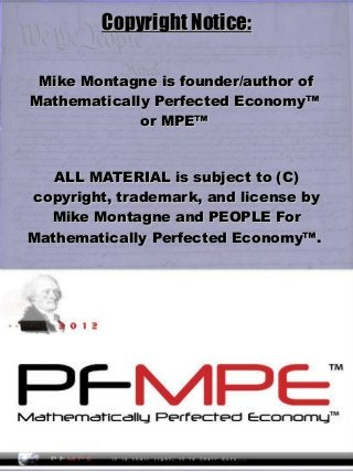 Copyright Notice:Copyright Notice:
Mike Montagne is founder/author ofMike Montagne is founder/author of
Mathematically Perfected Economy™Mathematically Perfected Economy™
or MPE™or MPE™
ALL MATERIAL is subject to (C)ALL MATERIAL is subject to (C)
copyright, trademark, and license bycopyright, trademark, and license by
Mike Montagne and PEOPLE ForMike Montagne and PEOPLE For
Mathematically Perfected Economy™.Mathematically Perfected Economy™.
 