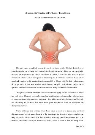Page 1 of 2
Chiropractic Treatment For Lower Back Strain
‘Nothing changes until something moves.’
This may mean a world of wisdom to you if you live a healthy lifestyle that is free of
lower back pain, but to those with a weak lower back it means one thing and one thing only,
move or you might never be able to. Whether it’s a strain, a herniated disc, sciatica, spinal
stenosis or arthritis, lower back pain is paralyzing and insufferable. It affects 8 out of 10
people all over the world, ranging from the ages of 20 to 80 year old. People try all measures
like yoga, postural exercises, running, physiotherapy, and pills. And it has recently come to
light that chiropractic methods have started to benefit many lower back strain victims.
Chiropractic methods are much less invasive than surgery and pose little risk to health
and well-being. They rely on spinal manipulation and treatment of surrounding affected areas
to ensure structural alignment and long-term relief. Chiropractic care believes that the body
has the ability to naturally heal itself when given the precise blend of relaxation and
disciplined exercise.
When suffering from chronic lower back strain a visit to a trained and certified
chiropractor can work wonders because of the precision with which this science can help the
body achieve its full potential. You do not need to make any special preparations before the
visit and for complete relief you will need to attend a series of sessions with the chiropractor.
 