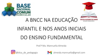A BNCC NA EDUCAÇÃO
INFANTIL E NOS ANOS INICIAIS
DO ENSINO FUNDAMENTAL
Prof.ª Ma. Mannuella Almeida
@dica_de_pedagogia almeida.mannuella@gmail.com
 