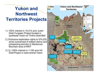 10 
Yukon and 
Northwest 
Territories Projects 
1.) 100% interest in 18,314 acre Justin 
Gold-Tungsten Project located in 
southeast Yukon on Tintina Gold Belt 
2.) Exclusive exploration rights to 574,225 
acres (comprised of staked claims and 
prospecting permits) in Mackenzie 
Mountain area of NWT 
3.) 5.) 100% interest in 1,100 acre Hit 
Gold Project in east-central Yukon 
 