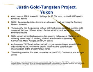 12 
Justin Gold-Tungsten Project, 
Yukon 
Aben owns a 100% interest in its flagship, 18,314 acre, Justin Gold Project in 
southeast Yukon 
Within the property claims there is an all-season road servicing the Cantung 
Mine to the north 
The property has the potential to host both high-grade and bulk-tonnage gold 
zones within three different styles of mineralization: epithermal, skarn and 
sediment-hosted 
Wide spread mineralization across the property delineates a NNW trending 
anomaly measuring 3.5 km long, and 0.5 km wide encompassing the 
Confluence, Main, Kangas, and POW Zones 
A phase one 2,020 metre diamond drill program consisting of ten drill holes 
was carried out in 2011 on the project to assess the potential gold 
mineralization at the property's four zones 
The drilling was the first ever completed on the POW, Confluence and Kangas 
zones 
The property was acquired from and past exploration was carried out by Eagle Plains Resources (TSX-V: EPL) , a reporting issuer and other 
unrelated operators. The Company has not yet completed the work necessary to verify some of the exploration results and since these results 
are historical in nature and predate National Instrument 43-101 standards they should not be relied upon. 
 