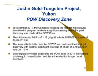 16 
Justin Gold-Tungsten Project, 
Yukon 
POW Discovery Zone 
In November 2011, the Company released the first drill hole results 
from the drill program in which a significant new green-fields gold 
discovery was made at the POW Zone 
Aben intercepted 60.0m of 1.19 g/t gold in hole JN11009 at a vertical 
depth of 113m 
The second hole drilled into the POW Zone confirmed the initial gold 
discovery with another significant intercept of 11.3m of 2.70 g/t Au in 
hole JN11010 
Both exploratory holes drilled into the POW Zone in 2011 intercepted 
notable gold mineralization and this mineralization is open in all 
directions 
 