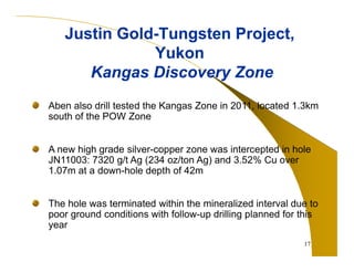 17 
Justin Gold-Tungsten Project, 
Yukon 
Kangas Discovery Zone 
Aben also drill tested the Kangas Zone in 2011, located 1.3km 
south of the POW Zone 
A new high grade silver-copper zone was intercepted in hole 
JN11003: 7320 g/t Ag (234 oz/ton Ag) and 3.52% Cu over 
1.07m at a down-hole depth of 42m 
The hole was terminated within the mineralized interval due to 
poor ground conditions with follow-up drilling planned for this 
year 
 