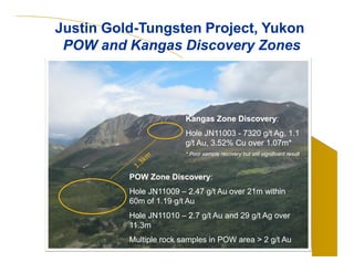 Justin Gold-Tungsten Project, Yukon 
POW and Kangas Discovery Zones 
Kangas Zone Discovery: 
Hole JN11003 - 7320 g/t Ag, 1.1 
g/t Au, 3.52% Cu over 1.07m* 
* Poor sample recovery but still significant result 
POW Zone Discovery: 
Hole JN11009 – 2.47 g/t Au over 21m within 
60m of 1.19 g/t Au 
Hole JN11010 – 2.7 g/t Au and 29 g/t Ag over 
11.3m 
Multiple rock samples in POW area > 2 g/t Au 
 