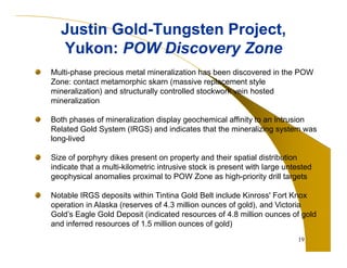 Justin Gold-Tungsten Project, 
Yukon: POW Discovery Zone 
Multi-phase precious metal mineralization has been discovered in the POW 
Zone: contact metamorphic skarn (massive replacement style 
mineralization) and structurally controlled stockwork vein hosted 
mineralization 
Both phases of mineralization display geochemical affinity to an Intrusion 
Related Gold System (IRGS) and indicates that the mineralizing system was 
long-lived 
Size of porphyry dikes present on property and their spatial distribution 
indicate that a multi-kilometric intrusive stock is present with large untested 
geophysical anomalies proximal to POW Zone as high-priority drill targets 
Notable IRGS deposits within Tintina Gold Belt include Kinross' Fort Knox 
operation in Alaska (reserves of 4.3 million ounces of gold), and Victoria 
Gold’s Eagle Gold Deposit (indicated resources of 4.8 million ounces of gold 
and inferred resources of 1.5 million ounces of gold) 
19 
 