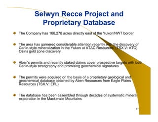 27 
Selwyn Recce Project and 
Proprietary Database 
The Company has 100,278 acres directly east of the Yukon/NWT border 
The area has garnered considerable attention recently with the discovery of 
Carlin-style mineralization in the Yukon at ATAC Resources’ (TSX.V: ATC) 
Osiris gold zone discovery 
Aben’s permits and recently staked claims cover prospective targets with both 
Carlin-style stratigraphy and promising geochemical signatures 
The permits were acquired on the basis of a proprietary geological and 
geochemical database obtained by Aben Resources from Eagle Plains 
Resources (TSX.V: EPL) 
The database has been assembled through decades of systematic mineral 
exploration in the Mackenzie Mountains 
 