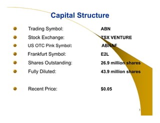 3 
Capital Structure 
Trading Symbol: ABN 
Stock Exchange: TSX VENTURE 
US OTC Pink Symbol: ABNAF 
Frankfurt Symbol: E2L 
Shares Outstanding: 26.9 million shares 
Fully Diluted: 43.9 million shares 
Recent Price: $0.05 
 