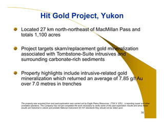 30 
Hit Gold Project, Yukon 
Located 27 km north-northeast of MacMillan Pass and 
totals 1,100 acres 
Project targets skarn/replacement gold mineralization 
associated with Tombstone-Suite intrusives and 
surrounding carbonate-rich sediments 
Property highlights include intrusive-related gold 
mineralization which returned an average of 7.85 g/t Au 
over 7.0 metres in trenches 
The property was acquired from and past exploration was carried out by Eagle Plains Resources (TSX-V: EPL) , a reporting issuer and other 
unrelated operators. The Company has not yet completed the work necessary to verify some of the past exploration results and since these 
results are historical in nature and predate National Instrument 43-101 standards they should not be relied upon. 
 
