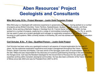 5 
Aben Resources’ Project 
Geologists and Consultants 
Mike McCuaig, B.Sc.: Project Manager - Justin Gold-Tungsten Project 
Mike McCuaig is a Geologist with extensive experience in grassroots exploration, having worked on a number 
of projects across British Columbia, Yukon Territory, Saskatchewan, Quebec, New Brunswick, and Nova 
Scotia. Since earning a Bachelor Degree in Geology from St. Francis Xavier University in 2003, he has 
worked on a number of projects, exploring for a range of commodities including Au, Ag, Cu, Fe, Pb, U, and Zn. 
He has spent 2 years as a project geologist and manager on exploration programs in BC, and the Yukon 
focusing on gold systems. Mike currently resides in Kimberley, BC and has worked with TerraLogic Exploration 
since 2008. 
Carl Schulze, B.Sc., P. Geo.: Qualified Person – Justin Gold Project 
Carl Schulze has been active as a geologist involved in all aspects of mineral exploration for the past 27 
years. He has extensive exploration experience and project management throughout the Yukon, northern 
Ontario, British Columbia and Alaska. Carl was active in the Sprogge-Justin area of south-eastern Yukon in 
the late 1990s and was responsible for the discovery of numerous gold-bearing showings in the area including 
the Kangas Zone. Carl was the Resident Geologist for the Government of Nunavut for two years gaining 
expertise working within Canada's aboriginal communities. He has also been a Director of the Yukon Chamber 
of Mines since late 2003 and was its President from 2007 to 2010. 
 