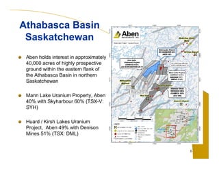 Aben holds interest in approximately 
40,000 acres of highly prospective 
ground within the eastern flank of 
the Athabasca Basin in northern 
Saskatchewan 
Mann Lake Uranium Property, Aben 
40% with Skyharbour 60% (TSX-V: 
SYH) 
Huard / Kirsh Lakes Uranium 
Project, Aben 49% with Denison 
Mines 51% (TSX: DML) 
6 
Athabasca Basin 
Saskatchewan 
 