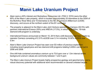 Aben owns a 40% interest and Skyharbour Resources Ltd. (TSX-V: SYH) owns the other 
60% of the Mann Lake property, which is located approximately 25 kilometres to the SSW of 
the McArthur River Mine and 15 kilometres to the NE of Cameco's Millennium (U3O8) 
discovery, and occurs at the northern extent of the B1 conductor 
 The property is adjacent to the Mann Lake Joint Venture operated by Cameco (52.5%) with 
partners International Enexco (30%) and AREVA (17.5%), in which a 13,000m, 18-hole 
diamond drill program is underway 
 International Enexco announced on March 10, 2014 that a drill discovery had been made by 
operator Cameco consisting of 2.31% eU3O8 over 5.1m including 10.92% eU3O8 over 
0.4m 
 Aben’s Mann Lake Uranium Project has seen over $3 million of previous exploration 
including recent geophysics and two diamond drill programs totaling 5,400m carried out in 
2006 and 2008 
 One drill hole contained anomalous uranium up to 73.6 ppm over a 1.5m interval where 
background uranium values are commonly between 1 and 5 ppm 
 The Mann Lake Uranium Project boasts highly prospective geology and geochemistry, and a 
robust discovery potential with additional work recommended on several untested targets 
7 
Mann Lake Uranium Project 
 
