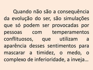 	Quando não são a consequência da evolução do ser, são simulações que só podem ser provocadas por pessoas com temperamentos conflituosos, que utilizam a aparência desses sentimentos para mascarar a timidez, o medo, o complexo de inferioridade, a inveja…