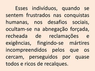 	Esses indivíduos, quando se sentem frustrados nas conquistas humanas, nos desafios sociais, ocultam-se na abnegação forçada, recheada de reclamações e exigências, fingindo-se mártires incompreendidos pelos que os cercam, perseguidos por quase todos e ricos de recalques. 