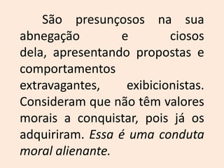 	São presunçosos na sua abnegação e ciosos dela, apresentando propostas e comportamentos extravagantes, exibicionistas. Consideram que não têm valores morais a conquistar, pois já os adquiriram. Essa é uma conduta moral alienante.