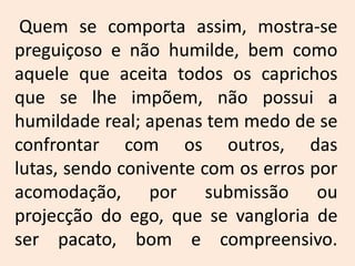Quem se comporta assim, mostra-se preguiçoso e não humilde, bem como aquele que aceita todos os caprichos que se lhe impõem, não possui a humildade real; apenas tem medo de se confrontar com os outros, das lutas, sendo conivente com os erros por acomodação, por submissão ou projecção do ego, que se vangloria de ser pacato, bom e compreensivo.