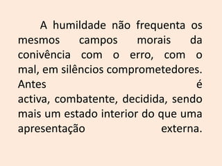 	A humildade não frequenta os mesmos campos morais da conivência com o erro, com o mal, em silêncios comprometedores. Antes é activa, combatente, decidida, sendo mais um estado interior do que uma apresentação externa.