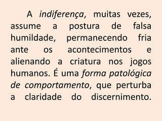 A indiferença, muitas vezes, assume a postura de falsa humildade, permanecendo fria ante os acontecimentos e alienando a criatura nos jogos humanos. É uma forma patológica de comportamento, que perturba a claridade do discernimento.