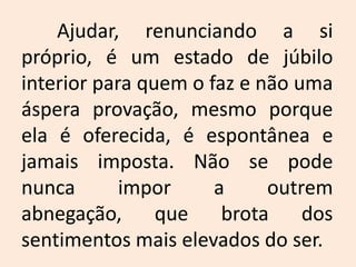 	Ajudar, renunciando a si próprio, é um estado de júbilo interior para quem o faz e não uma áspera provação, mesmo porque ela é oferecida, é espontânea e jamais imposta. Não se pode nunca impor a outrem abnegação, que brota dos sentimentos mais elevados do ser.