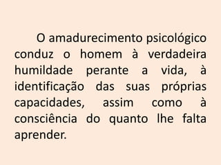 	O amadurecimento psicológico conduz o homem à verdadeira humildade perante a vida, à identificação das suas próprias capacidades, assim como à consciência do quanto lhe falta aprender. 