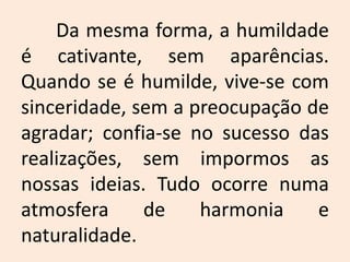 	Da mesma forma, a humildade é cativante, sem aparências. Quando se é humilde, vive-se com sinceridade, sem a preocupação de agradar; confia-se no sucesso das realizações, sem impormos as nossas ideias. Tudo ocorre numa atmosfera de harmonia e naturalidade.