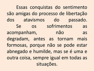 	Essas conquistas do sentimento são amigas do processo de libertação dos atavismos do passado. Se os sofrimentos as acompanham, não as degradam, antes as tornam mais formosas, porque não se pode estar abnegado e humilde, mas se é uma e outra coisa, sempre igual em todas as situações.  
