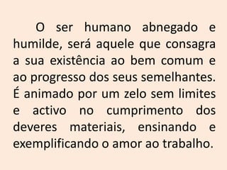 	O ser humano abnegado e humilde, será aquele que consagra a sua existência ao bem comum e ao progresso dos seus semelhantes. É animado por um zelo sem limites e activo no cumprimento dos deveres materiais, ensinando e exemplificando o amor ao trabalho.