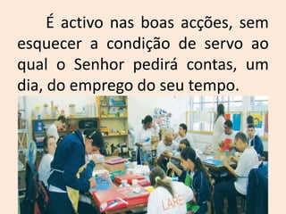 	É activo nas boas acções, sem esquecer a condição de servo ao qual o Senhor pedirá contas, um dia, do emprego do seu tempo. 