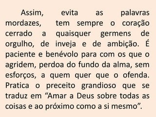 	Assim, evita as palavras mordazes,  tem sempre o coração cerrado a quaisquer germens de orgulho, de inveja e de ambição. É paciente e benévolo para com os que o agridem, perdoa do fundo da alma, sem esforços, a quem quer que o ofenda. Pratica o preceito grandioso que se traduz em “Amar a Deus sobre todas as coisas e ao próximo como a si mesmo”. 
